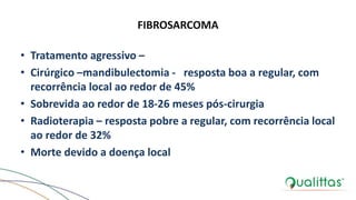 FIBROSARCOMA
• Tratamento agressivo –
• Cirúrgico –mandibulectomia - resposta boa a regular, com
recorrência local ao redor de 45%
• Sobrevida ao redor de 18-26 meses pós-cirurgia
• Radioterapia – resposta pobre a regular, com recorrência local
ao redor de 32%
• Morte devido a doença local
 