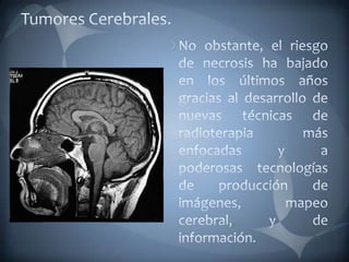Tumores Cerebrales.No obstante, el riesgo de necrosis ha bajado en los últimos años gracias al desarrollo de nuevas técnicas de radioterapia más enfocadas y a poderosas tecnologías de producción de imágenes, mapeo cerebral, y de información.