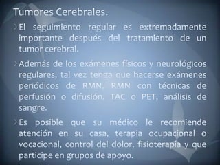 Tumores Cerebrales.El seguimiento regular es extremadamente importante después del tratamiento de un tumor cerebral. Además de los exámenes físicos y neurológicos regulares, tal vez tenga que hacerse exámenes periódicos de RMN, RMN con técnicas de perfusión o difusión, TAC o PET, análisis de sangre. Es posible que su médico le recomiende atención en su casa, terapia ocupacional o vocacional, control del dolor, fisioterapia y que participe en grupos de apoyo.