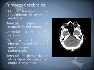 Tumores Cerebrales.La atención de seguimiento le ayuda al médico a:Detectar signos de reaparición del tumorControlar la salud del cerebroIdentificar y tratar los efectos secundarios de la quimioterapia o la radioterapiaDetectar la presencia de otros tipos de cáncer en etapas tempranas.