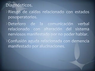 Diagnósticos.Riesgo de caídas relacionado con estados posoperatorios. Deterioro de la comunicación verbal relacionado con alteración del sistema nerviosos manifestado por no poder hablar.Confusión aguda relacionada con demencia manifestado por alucinaciones. 