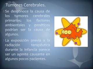 Tumores Cerebrales.Se desconoce la causa de los tumores cerebrales primarios; los factores ambientales y genéticos podrían ser la causa de algunos. La exposición previa a la radiación terapéutica durante la infancia parece ser un agente causante en algunos pocos pacientes. 