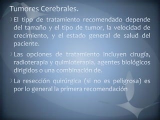 Tumores Cerebrales.El tipo de tratamiento recomendado depende del tamaño y el tipo de tumor, la velocidad de crecimiento, y el estado general de salud del paciente. Las opciones de tratamiento incluyen cirugía, radioterapia y quimioterapia, agentes biológicos dirigidos o una combinación de. La resección quirúrgica (si no es peligrosa) es por lo general la primera recomendación