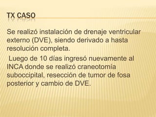 TX CASO

Se realizó instalación de drenaje ventricular
externo (DVE), siendo derivado a hasta
resolución completa.
 Luego de 10 días ingresó nuevamente al
INCA donde se realizó craneotomía
suboccipital, resección de tumor de fosa
posterior y cambio de DVE.
 