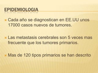 EPIDEMIOLOGIA

   Cada año se diagnostican en EE.UU unos
    17000 casos nuevos de tumores.

   Las metastasis cerebrales son 5 veces mas
    frecuente que los tumores primarios.

   Mas de 120 tipos primarios se han descrito
 