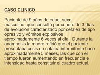 CASO CLINICO
Paciente de 9 años de edad, sexo
masculino, que consultó por cuadro de 3 días
de evolución caracterizado por cefalea de tipo
opresivo y vómitos explosivos
aproximadamente 6 veces al día. Durante la
anamnesis la madre refirió que el paciente
presentaba crisis de cefalea intermitente hace
aproximadamente 5 meses, las que con el
tiempo fueron aumentando en frecuencia e
intensidad hasta constituir el cuadro actual.
 