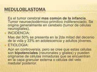 MEDULOBLASTOMA
    Es el tumor cerebral mas común de la infancia.
    Tumor neuroectodérmico primitivo indiferenciado. Se
    origina generalmente en cerebelo (tumor de células
    neurogliales).
   INCIDENCIA:
    Mas del 50% se presenta en la 2da mitad del decenio
    de la vida y 33% en adolescencia y adultos jóvenes.
   ETIOLOGIA:
    Aún en controversia, pero se cree que estas células
    son bipotenciales (neuronales y gliales) y pueden
    originarse de células inmaduras que se encuentran
    en la capa granular externa o células del velo
    medular posterior.
 