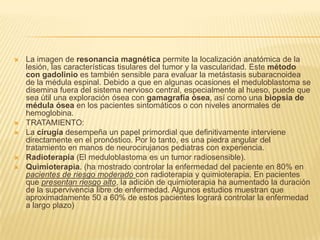    La imagen de resonancia magnética permite la localización anatómica de la
    lesión, las características tisulares del tumor y la vascularidad. Este método
    con gadolinio es también sensible para evaluar la metástasis subaracnoidea
    de la médula espinal. Debido a que en algunas ocasiones el meduloblastoma se
    disemina fuera del sistema nervioso central, especialmente al hueso, puede que
    sea útil una exploración ósea con gamagrafía ósea, así como una biopsia de
    médula ósea en los pacientes sintomáticos o con niveles anormales de
    hemoglobina.
   TRATAMIENTO:
   La cirugía desempeña un papel primordial que definitivamente interviene
    directamente en el pronóstico. Por lo tanto, es una piedra angular del
    tratamiento en manos de neurocirujanos pediatras con experiencia.
   Radioterapia (El meduloblastoma es un tumor radiosensible).
   Quimioterapia. (ha mostrado controlar la enfermedad del paciente en 80% en
    pacientes de riesgo moderado con radioterapia y quimioterapia. En pacientes
    que presentan riesgo alto, la adición de quimioterapia ha aumentado la duración
    de la supervivencia libre de enfermedad. Algunos estudios muestran que
    aproximadamente 50 a 60% de estos pacientes logrará controlar la enfermedad
    a largo plazo)
 