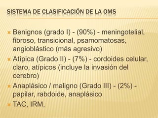 SISTEMA DE CLASIFICACIÓN DE LA OMS


 Benignos (grado I) - (90%) - meningotelial,
  fibroso, transicional, psamomatosas,
  angioblástico (más agresivo)
 Atípica (Grado II) - (7%) - cordoides celular,
  claro, atípicos (incluye la invasión del
  cerebro)
 Anaplásico / maligno (Grado III) - (2%) -
  papilar, rabdoide, anaplásico
 TAC, IRM,
 
