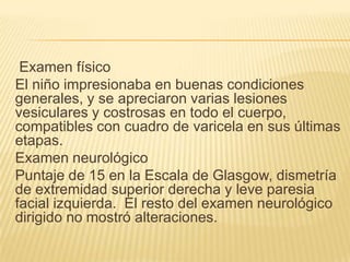 Examen físico
El niño impresionaba en buenas condiciones
generales, y se apreciaron varias lesiones
vesiculares y costrosas en todo el cuerpo,
compatibles con cuadro de varicela en sus últimas
etapas.
Examen neurológico
Puntaje de 15 en la Escala de Glasgow, dismetría
de extremidad superior derecha y leve paresia
facial izquierda. El resto del examen neurológico
dirigido no mostró alteraciones.
 