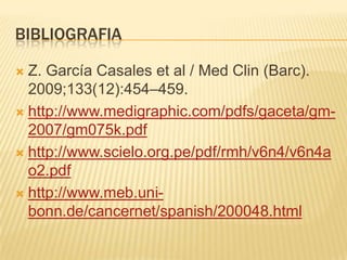BIBLIOGRAFIA

 Z. García Casales et al / Med Clin (Barc).
  2009;133(12):454–459.
 http://www.medigraphic.com/pdfs/gaceta/gm-
  2007/gm075k.pdf
 http://www.scielo.org.pe/pdf/rmh/v6n4/v6n4a
  o2.pdf
 http://www.meb.uni-
  bonn.de/cancernet/spanish/200048.html
 
