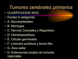 Tumores cerebrales primarios
• CLASIFICACION WHO
• Existen 9 categorías
• A. Neuroepiteliales
• B. Meninges
• C. Nervios Craneales y Raquídeos
• D. Hematopoyéticos
• E. Células germinales
• F. Lesiones quísticas y tumor-like
• G. Área sellar
• H. Extensiones locales de tumores
regionales
 