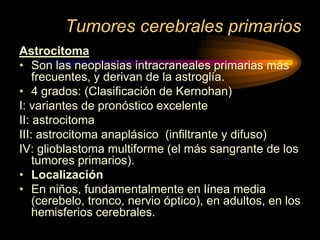 Tumores cerebrales primarios
Astrocitoma
• Son las neoplasias intracraneales primarias más
frecuentes, y derivan de la astroglía.
• 4 grados: (Clasificación de Kernohan)
I: variantes de pronóstico excelente
II: astrocitoma
III: astrocitoma anaplásico (infiltrante y difuso)
IV: glioblastoma multiforme (el más sangrante de los
tumores primarios).
• Localización
• En niños, fundamentalmente en línea media
(cerebelo, tronco, nervio óptico), en adultos, en los
hemisferios cerebrales.
 