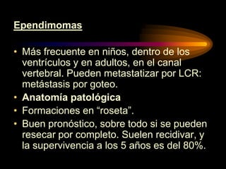 Ependimomas
• Más frecuente en niños, dentro de los
ventrículos y en adultos, en el canal
vertebral. Pueden metastatizar por LCR:
metástasis por goteo.
• Anatomía patológica
• Formaciones en “roseta”.
• Buen pronóstico, sobre todo si se pueden
resecar por completo. Suelen recidivar, y
la supervivencia a los 5 años es del 80%.
 