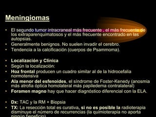 Meningiomas
• El segundo tumor intracraneal más frecuente , el más frecuente de
los extraparenquimatosos y el más frecuente encontrado en las
autopsias.
• Generalmente benignos. No suelen invadir el cerebro.
• Tendencia a la calcificación (cuerpos de Psammoma).
• Localización y Clínica
• Según la localización:
• Hoz frontal producen un cuadro similar al de la hidrocefalia
normotensiva
• Ala menor del esfenoides, el síndrome de Foster-Kenedy (anosmia
más atrofia óptica homolateral más papiledema contralateral)
• Foramen magno hay que hacer diagnóstico diferencial con la ELA.
• Dx: TAC y la RM + Biopsia
• TX: La resección total es curativa, si no es posible la radioterapia
disminuye el número de recurrencias (la quimioterapia no aporta
 
