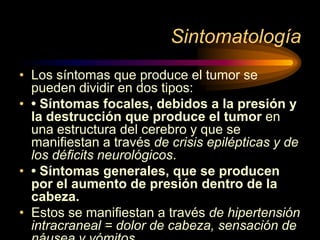 Sintomatología
• Los síntomas que produce el tumor se
pueden dividir en dos tipos:
• • Síntomas focales, debidos a la presión y
la destrucción que produce el tumor en
una estructura del cerebro y que se
maniﬁestan a través de crisis epilépticas y de
los déﬁcits neurológicos.
• • Síntomas generales, que se producen
por el aumento de presión dentro de la
cabeza.
• Estos se maniﬁestan a través de hipertensión
intracraneal = dolor de cabeza, sensación de
 