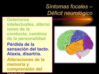 Síntomas focales –
Déficit neurológico
• Deterioros
intelectuales, alterac
iones de la
conducta, cambios
de la personalidad
• Pérdida de la
sensación del tacto.
Ataxia, disartria.
• Alteraciones de la
memoria y
comprensión del
 