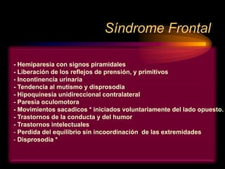 Síndrome Frontal
- Hemiparesia con signos piramidales
- Liberación de los reflejos de prensión, y primitivos
- Incontinencia urinaria
- Tendencia al mutismo y disprosodia
- Hipoquinesia unidireccional contralateral
- Paresia oculomotora
- Movimientos sacadicos * iniciados voluntariamente del lado opuesto.
- Trastornos de la conducta y del humor
- Trastornos intelectuales
- Perdida del equilibrio sin incoordinación de las extremidades
- Disprosodia *
 