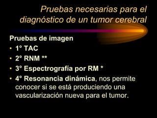 Pruebas necesarias para el
diagnóstico de un tumor cerebral
Pruebas de imagen
• 1° TAC
• 2° RNM **
• 3° Espectrografía por RM *
• 4° Resonancia dinámica, nos permite
conocer si se está produciendo una
vascularización nueva para el tumor.
 