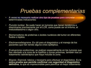 Pruebas complementarias
• A veces es necesario realizar otro tipo de pruebas para concretar
determinadas indicaciones:
• Punción lumbar. Se suele hacer en tumores que tienen tendencia a
diseminarse precisamente por el LCR, como puede ser el linfoma, el
meduloblastoma o algún otro.
• Biomarcadores de proteínas o ácidos nucleicos del tumor en diferentes
ﬂuidos o tejidos.
• Electroencefalograma. Es útil para el diagnóstico y el manejo de los
pacientes que han tenido alguna crisis epiléptica.
• Evaluaciones endocrinas: se realizan especialmente en los tumores que
han afectado a la zona de la hipóﬁsis o zonas próximas, también tras un
tratamiento radioterápico que haya incluido la zona.
• Biopsia. Esencial, básica y necesaria para efectuar el diagnóstico. Es la
única prueba que permite confirmar con seguridad el diagnóstico
definitivo, lo que es imprescindible para planificar el mejor tratamiento
 