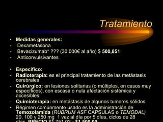 Tratamiento
• Medidas generales:
- Dexametasona
- Bevacizumab* ??? (30.000€ al año) $ 500,851
- Anticonvulsivantes
• Específico:
- Radioterapia: es el principal tratamiento de las metástasis
cerebrales
- Quirúrgico: en lesiones solitarias (o múltiples, en casos muy
específicos), con escasa o nula afectación sistémica y
accesibles.
- Quimioterapia: en metástasis de algunos tumores sólidos
• Régimen comúnmente usado es la administración de
Temozolamida (RUBRUM ASF CAPSULAS o TEMODAL)
20, 100 y 250 mg 1 vez al día por 5 días, ciclos de 28
 