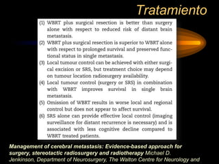 Tratamiento
Management of cerebral metastasis: Evidence-based approach for
surgery, stereotactic radiosurgery and radiotherapy Michael D.
Jenkinson, Department of Neurosurgery, The Walton Centre for Neurology and
 