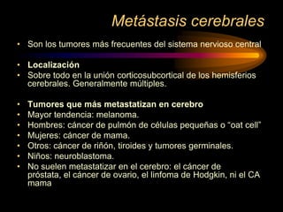 Metástasis cerebrales
• Son los tumores más frecuentes del sistema nervioso central
• Localización
• Sobre todo en la unión corticosubcortical de los hemisferios
cerebrales. Generalmente múltiples.
• Tumores que más metastatizan en cerebro
• Mayor tendencia: melanoma.
• Hombres: cáncer de pulmón de células pequeñas o “oat cell”
• Mujeres: cáncer de mama.
• Otros: cáncer de riñón, tiroides y tumores germinales.
• Niños: neuroblastoma.
• No suelen metastatizar en el cerebro: el cáncer de
próstata, el cáncer de ovario, el linfoma de Hodgkin, ni el CA
mama
 