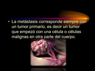 • La metástasis corresponde siempre con
un tumor primario, es decir un tumor
que empezó con una célula o células
malignas en otra parte del cuerpo.
 