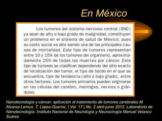 En México
Nanotecnología y cáncer: aplicación al tratamiento de tumores cerebrales M.
Alvarez-Lemus, T. López-Goerne, | Vol. 17 | No. 2 abril-junio 2012, Laboratorio de
Nanotecnología. Instituto Nacional de Neurología y Neurocirugía Manuel Velasco
Suárez
 
