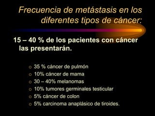 Frecuencia de metástasis en los
diferentes tipos de cáncer:
15 – 40 % de los pacientes con cáncer
las presentarán.
o 35 % cáncer de pulmón
o 10% cáncer de mama
o 30 – 40% melanomas
o 10% tumores germinales testicular
o 5% cáncer de colon
o 5% carcinoma anaplásico de tiroides.
 