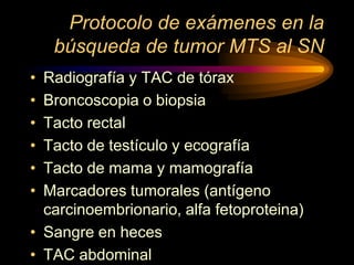 Protocolo de exámenes en la
búsqueda de tumor MTS al SN
• Radiografía y TAC de tórax
• Broncoscopia o biopsia
• Tacto rectal
• Tacto de testículo y ecografía
• Tacto de mama y mamografía
• Marcadores tumorales (antígeno
carcinoembrionario, alfa fetoproteina)
• Sangre en heces
• TAC abdominal
 
