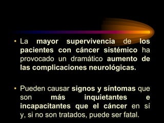 • La mayor supervivencia de los
pacientes con cáncer sistémico ha
provocado un dramático aumento de
las complicaciones neurológicas.
• Pueden causar signos y síntomas que
son más inquietantes e
incapacitantes que el cáncer en sí
y, si no son tratados, puede ser fatal.
 