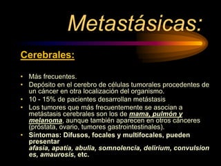 Metastásicas:
Cerebrales:
• Más frecuentes.
• Depósito en el cerebro de células tumorales procedentes de
un cáncer en otra localización del organismo.
• 10 - 15% de pacientes desarrollan metástasis
• Los tumores que más frecuentemente se asocian a
metástasis cerebrales son los de mama, pulmón y
melanoma, aunque también aparecen en otros cánceres
(próstata, ovario, tumores gastrointestinales).
• Síntomas: Difusos, focales y multifocales, pueden
presentar
afasia, apatía, abulia, somnolencia, delirium, convulsion
es, amaurosis, etc.
 
