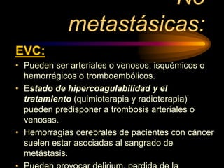 No
metastásicas:
EVC:
• Pueden ser arteriales o venosos, isquémicos o
hemorrágicos o tromboembólicos.
• Estado de hipercoagulabilidad y el
tratamiento (quimioterapia y radioterapia)
pueden predisponer a trombosis arteriales o
venosas.
• Hemorragias cerebrales de pacientes con cáncer
suelen estar asociadas al sangrado de
metástasis.
 