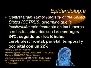 Epidemiología
• Central Brain Tumor Registry of the United
States (CBTRUS) determinó que la
localización más frecuente de los tumores
cerebrales primarios son las meninges
34%, seguido por los lóbulos
cerebrales: frontal, parietal, temporal y
occipital con un 22%.
Primary Brain and Central
Nervous System Tumors Diagnosed in the United
States in 2004-2007. Disponible en:
http://www.cbtrus.org/2011-NPCR-SEER/WEB-
0407-Report-3-3-2011.pdf. Fecha de Acceso:
16 Feb 2012.
 