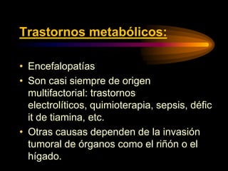 Trastornos metabólicos:
• Encefalopatías
• Son casi siempre de origen
multifactorial: trastornos
electrolíticos, quimioterapia, sepsis, défic
it de tiamina, etc.
• Otras causas dependen de la invasión
tumoral de órganos como el riñón o el
hígado.
 