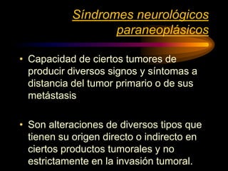 Síndromes neurológicos
paraneoplásicos
• Capacidad de ciertos tumores de
producir diversos signos y síntomas a
distancia del tumor primario o de sus
metástasis
• Son alteraciones de diversos tipos que
tienen su origen directo o indirecto en
ciertos productos tumorales y no
estrictamente en la invasión tumoral.
 