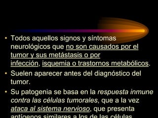 • Todos aquellos signos y síntomas
neurológicos que no son causados por el
tumor y sus metástasis o por
infección, isquemia o trastornos metabólicos.
• Suelen aparecer antes del diagnóstico del
tumor.
• Su patogenia se basa en la respuesta inmune
contra las células tumorales, que a la vez
ataca al sistema nervioso, que presenta
 
