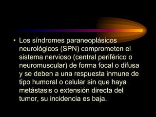 • Los síndromes paraneoplásicos
neurológicos (SPN) comprometen el
sistema nervioso (central periférico o
neuromuscular) de forma focal o difusa
y se deben a una respuesta inmune de
tipo humoral o celular sin que haya
metástasis o extensión directa del
tumor, su incidencia es baja.
 