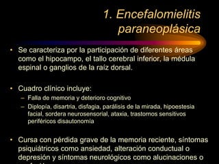 1. Encefalomielitis
paraneoplásica
• Se caracteriza por la participación de diferentes áreas
como el hipocampo, el tallo cerebral inferior, la médula
espinal o ganglios de la raíz dorsal.
• Cuadro clínico incluye:
– Falla de memoria y deterioro cognitivo
– Diplopía, disartria, disfagia, parálisis de la mirada, hipoestesia
facial, sordera neurosensorial, ataxia, trastornos sensitivos
periféricos disautonomía
• Cursa con pérdida grave de la memoria reciente, síntomas
psiquiátricos como ansiedad, alteración conductual o
depresión y síntomas neurológicos como alucinaciones o
 