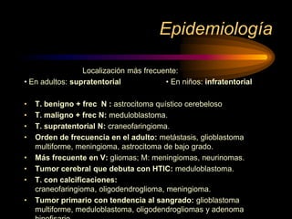 Epidemiología
Localización más frecuente:
• En adultos: supratentorial • En niños: infratentorial
• T. benigno + frec N : astrocitoma quístico cerebeloso
• T. maligno + frec N: meduloblastoma.
• T. supratentorial N: craneofaringioma.
• Orden de frecuencia en el adulto: metástasis, glioblastoma
multiforme, meningioma, astrocitoma de bajo grado.
• Más frecuente en V: gliomas; M: meningiomas, neurinomas.
• Tumor cerebral que debuta con HTIC: meduloblastoma.
• T. con calcificaciones:
craneofaringioma, oligodendroglioma, meningioma.
• Tumor primario con tendencia al sangrado: glioblastoma
multiforme, meduloblastoma, oligodendrogliomas y adenoma
 