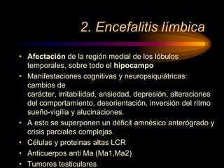 2. Encefalitis límbica
• Afectación de la región medial de los lóbulos
temporales, sobre todo el hipocampo
• Manifestaciones cognitivas y neuropsiquiátricas:
cambios de
carácter, irritabilidad, ansiedad, depresión, alteraciones
del comportamiento, desorientación, inversión del ritmo
sueño-vigilia y alucinaciones.
• A esto se superponen un déficit amnésico anterógrado y
crisis parciales complejas.
• Células y proteinas altas LCR
• Anticuerpos anti Ma (Ma1,Ma2)
• Tumores testiculares
 