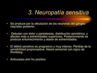 3. Neuropatía sensitiva
• Se produce por la afectación de las neuronas del ganglio
raquídeo posterior.
• Debutan con dolor y parestesias, distribución asimétrica, y
afectan más a extremidades superiores. Posteriormente se
produce entumecimiento y ataxia de extremidades.
• El déficit sensitivo es progresivo y muy intenso. Pérdida de la
sensibilidad propioceptiva. Ataxia sensorial con signo de
Romberg
• Anticuerpo anti Hu positivo
 
