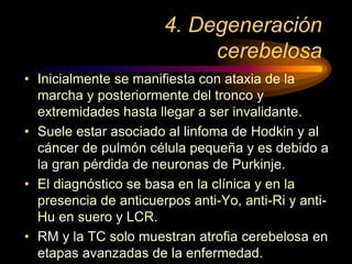 4. Degeneración
cerebelosa
• Inicialmente se manifiesta con ataxia de la
marcha y posteriormente del tronco y
extremidades hasta llegar a ser invalidante.
• Suele estar asociado al linfoma de Hodkin y al
cáncer de pulmón célula pequeña y es debido a
la gran pérdida de neuronas de Purkinje.
• El diagnóstico se basa en la clínica y en la
presencia de anticuerpos anti-Yo, anti-Ri y anti-
Hu en suero y LCR.
• RM y la TC solo muestran atrofia cerebelosa en
etapas avanzadas de la enfermedad.
 