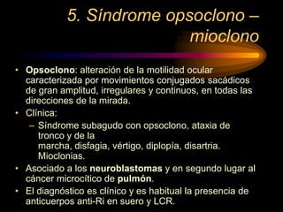 5. Síndrome opsoclono –
mioclono
• Opsoclono: alteración de la motilidad ocular
caracterizada por movimientos conjugados sacádicos
de gran amplitud, irregulares y continuos, en todas las
direcciones de la mirada.
• Clínica:
– Síndrome subagudo con opsoclono, ataxia de
tronco y de la
marcha, disfagia, vértigo, diplopía, disartria.
Mioclonias.
• Asociado a los neuroblastomas y en segundo lugar al
cáncer microcítico de pulmón.
• El diagnóstico es clínico y es habitual la presencia de
anticuerpos anti-Ri en suero y LCR.
 