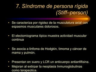 7. Síndrome de persona rígida
(Stiff–person)
• Se caracteriza por rigidez de la musculatura axial con
espasmos musculares dolorosos.
• El electomiograma típico muestra actividad muscular
continua
• Se asocia a linfoma de Hodgkin, timoma y cáncer de
mama y pulmón.
• Presentan en suero y LCR un anticuerpo antianfifisina.
• Mejoran al extirpar la neoplasia Inmunoglobulinas
como terapeútica.
 