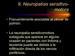 9. Neuropatías sensitivo-
motora
• Frecuentemente asociadas al cáncer de
pulmón.
• La neuropatía sensitivomotora
subaguda que aparece en alguna
ocasión en pacientes con linfoma y
leucemia puede ser debida a la
infiltración directa de los nervios
periféricos.
 
