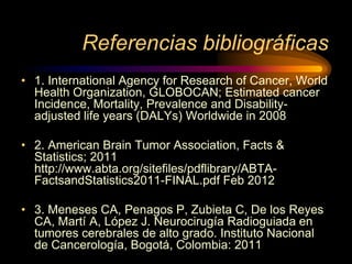 Referencias bibliográficas
• 1. International Agency for Research of Cancer, World
Health Organization, GLOBOCAN; Estimated cancer
Incidence, Mortality, Prevalence and Disability-
adjusted life years (DALYs) Worldwide in 2008
• 2. American Brain Tumor Association, Facts &
Statistics; 2011
http://www.abta.org/sitefiles/pdflibrary/ABTA-
FactsandStatistics2011-FINAL.pdf Feb 2012
• 3. Meneses CA, Penagos P, Zubieta C, De los Reyes
CA, Martí A, López J. Neurocirugía Radioguiada en
tumores cerebrales de alto grado. Instituto Nacional
de Cancerología, Bogotá, Colombia: 2011
 