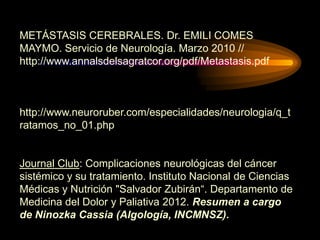 METÁSTASIS CEREBRALES. Dr. EMILI COMES
MAYMO. Servicio de Neurología. Marzo 2010 //
http://www.annalsdelsagratcor.org/pdf/Metastasis.pdf
http://www.neuroruber.com/especialidades/neurologia/q_t
ratamos_no_01.php
Journal Club: Complicaciones neurológicas del cáncer
sistémico y su tratamiento. Instituto Nacional de Ciencias
Médicas y Nutrición "Salvador Zubirán“. Departamento de
Medicina del Dolor y Paliativa 2012. Resumen a cargo
de Ninozka Cassia (Algología, INCMNSZ).
 