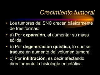 Crecimiento tumoral
• Los tumores del SNC crecen básicamente
de tres formas:
• a) Por expansión, al aumentar su masa
sólida.
• b) Por degeneración quística, lo que se
traduce en aumento del volumen tumoral.
• c) Por infiltración, es decir afectando
directamente la histología encefálica.
 